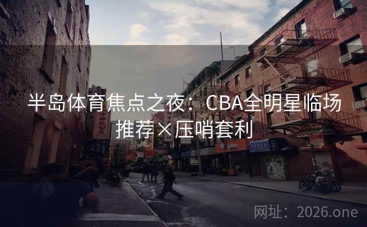 半岛体育焦点之夜：CBA全明星临场推荐×压哨套利